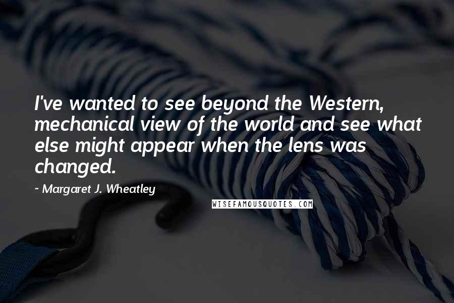Margaret J. Wheatley Quotes: I've wanted to see beyond the Western, mechanical view of the world and see what else might appear when the lens was changed.