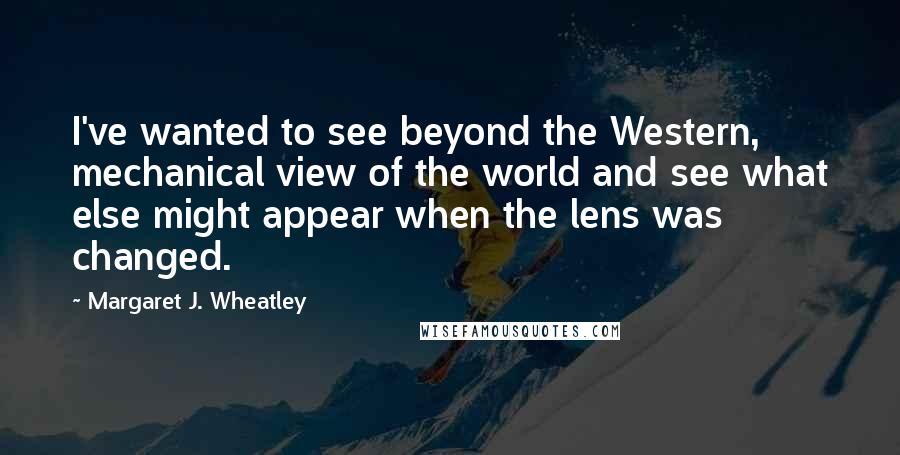 Margaret J. Wheatley Quotes: I've wanted to see beyond the Western, mechanical view of the world and see what else might appear when the lens was changed.