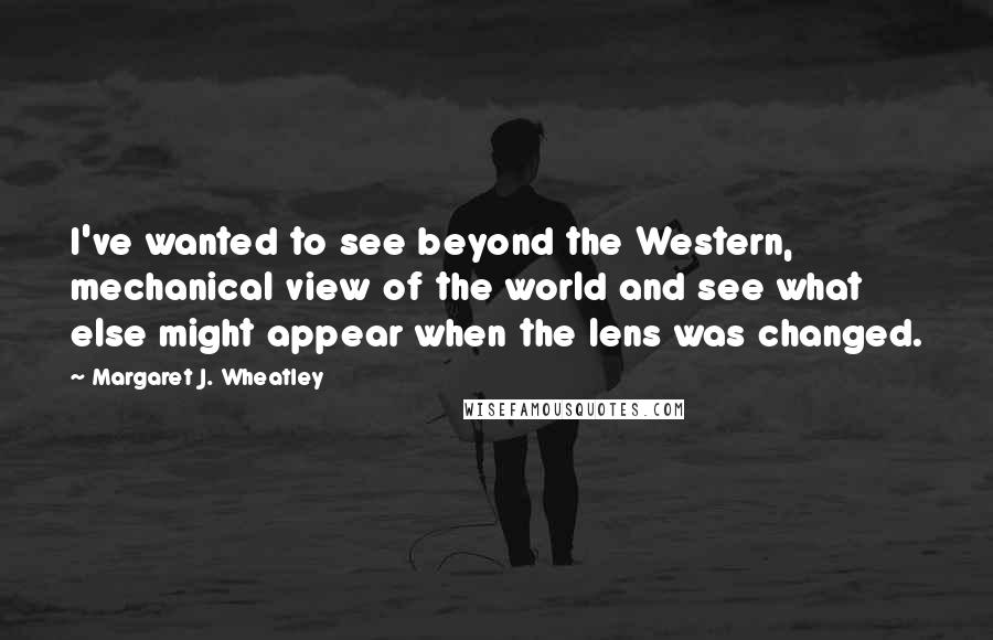 Margaret J. Wheatley Quotes: I've wanted to see beyond the Western, mechanical view of the world and see what else might appear when the lens was changed.