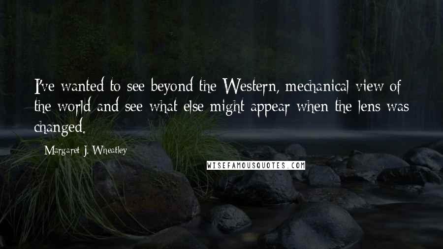 Margaret J. Wheatley Quotes: I've wanted to see beyond the Western, mechanical view of the world and see what else might appear when the lens was changed.