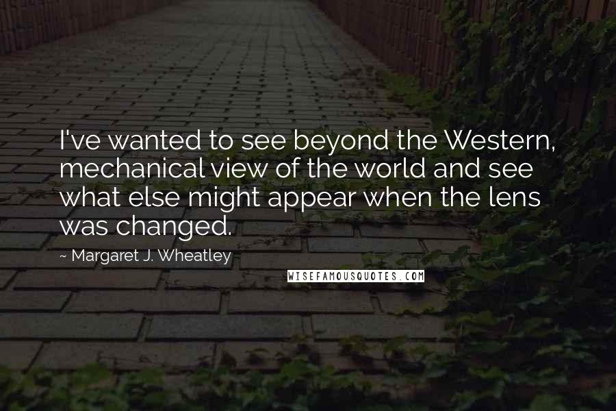 Margaret J. Wheatley Quotes: I've wanted to see beyond the Western, mechanical view of the world and see what else might appear when the lens was changed.