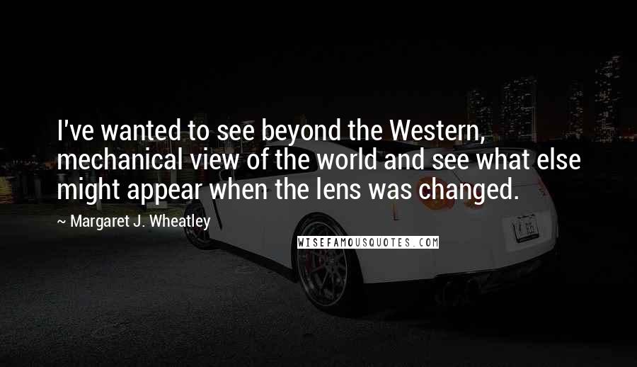 Margaret J. Wheatley Quotes: I've wanted to see beyond the Western, mechanical view of the world and see what else might appear when the lens was changed.
