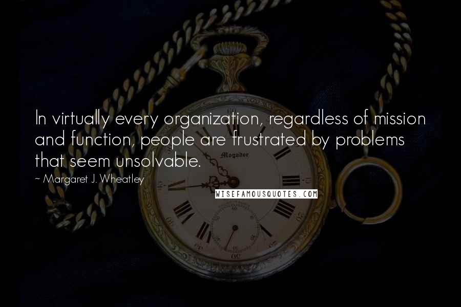 Margaret J. Wheatley Quotes: In virtually every organization, regardless of mission and function, people are frustrated by problems that seem unsolvable.