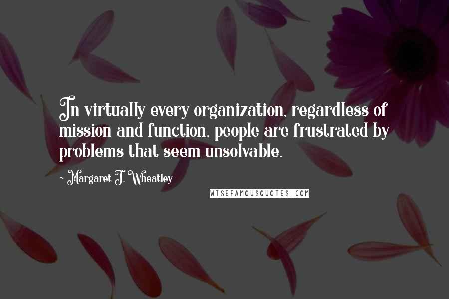 Margaret J. Wheatley Quotes: In virtually every organization, regardless of mission and function, people are frustrated by problems that seem unsolvable.