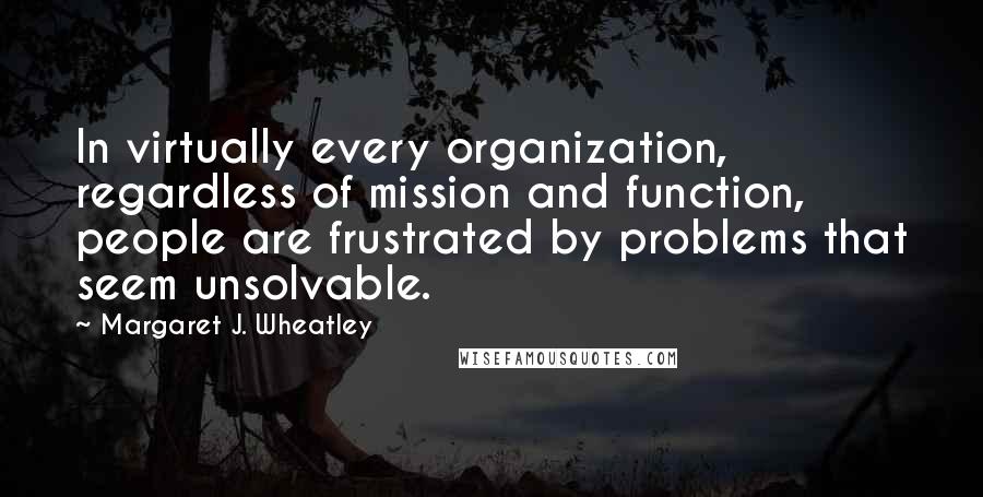 Margaret J. Wheatley Quotes: In virtually every organization, regardless of mission and function, people are frustrated by problems that seem unsolvable.