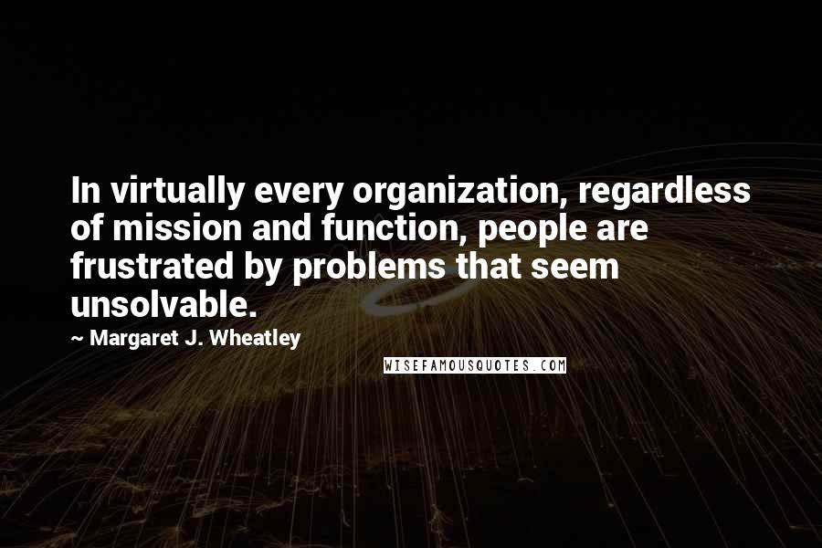 Margaret J. Wheatley Quotes: In virtually every organization, regardless of mission and function, people are frustrated by problems that seem unsolvable.