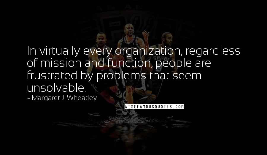 Margaret J. Wheatley Quotes: In virtually every organization, regardless of mission and function, people are frustrated by problems that seem unsolvable.