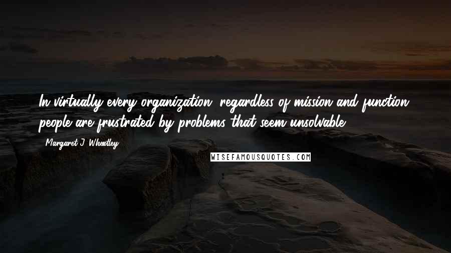 Margaret J. Wheatley Quotes: In virtually every organization, regardless of mission and function, people are frustrated by problems that seem unsolvable.