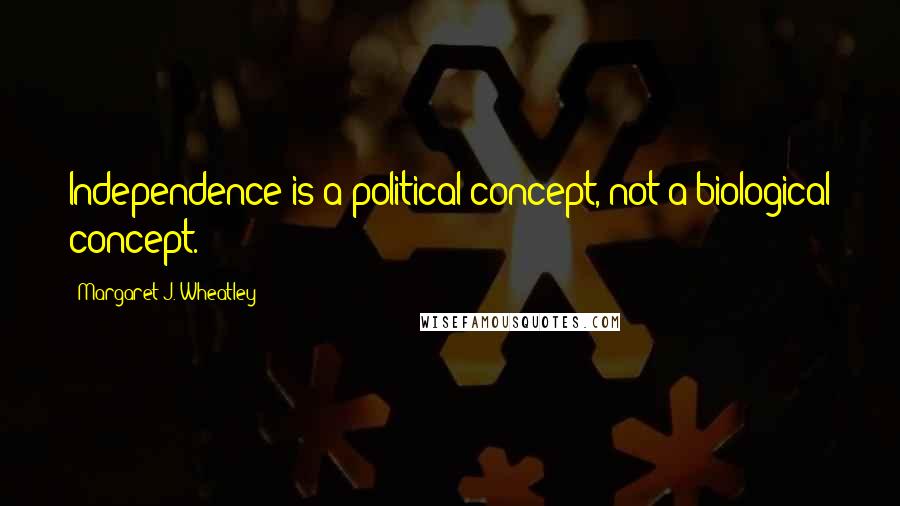 Margaret J. Wheatley Quotes: Independence is a political concept, not a biological concept.