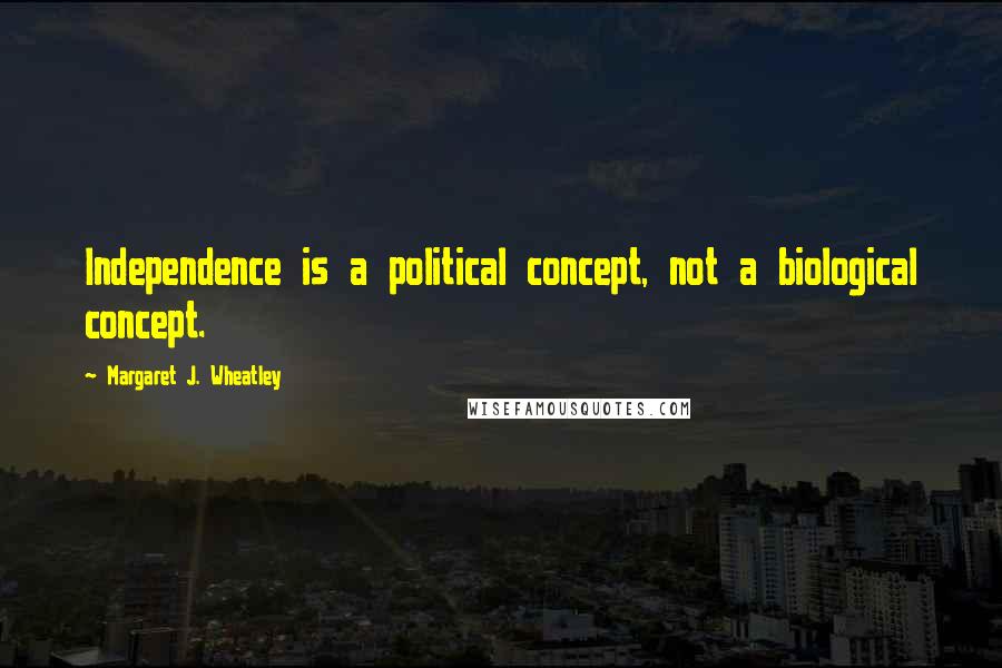 Margaret J. Wheatley Quotes: Independence is a political concept, not a biological concept.