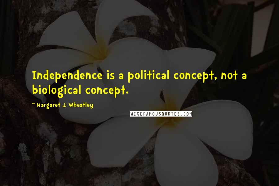 Margaret J. Wheatley Quotes: Independence is a political concept, not a biological concept.