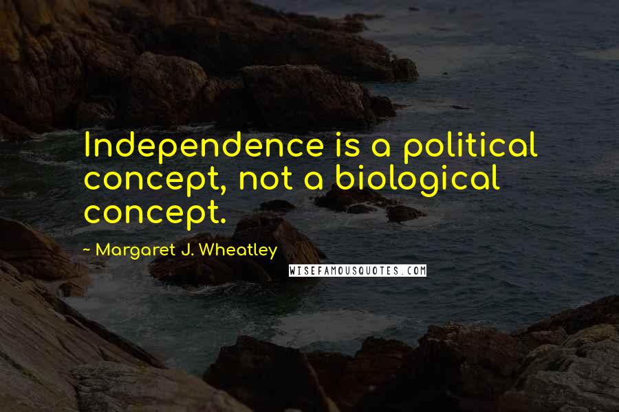 Margaret J. Wheatley Quotes: Independence is a political concept, not a biological concept.