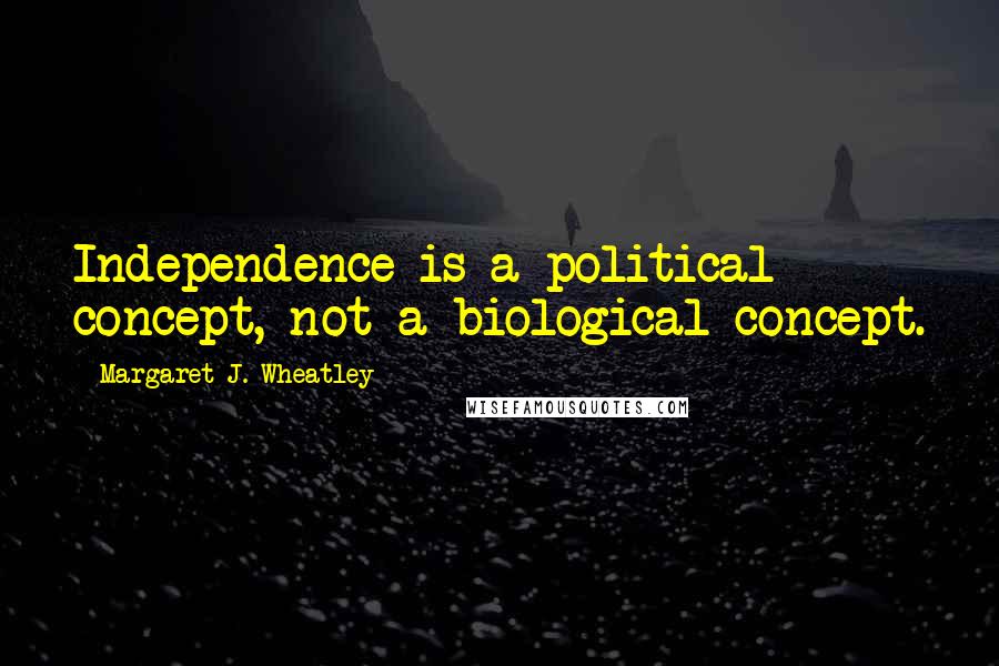 Margaret J. Wheatley Quotes: Independence is a political concept, not a biological concept.