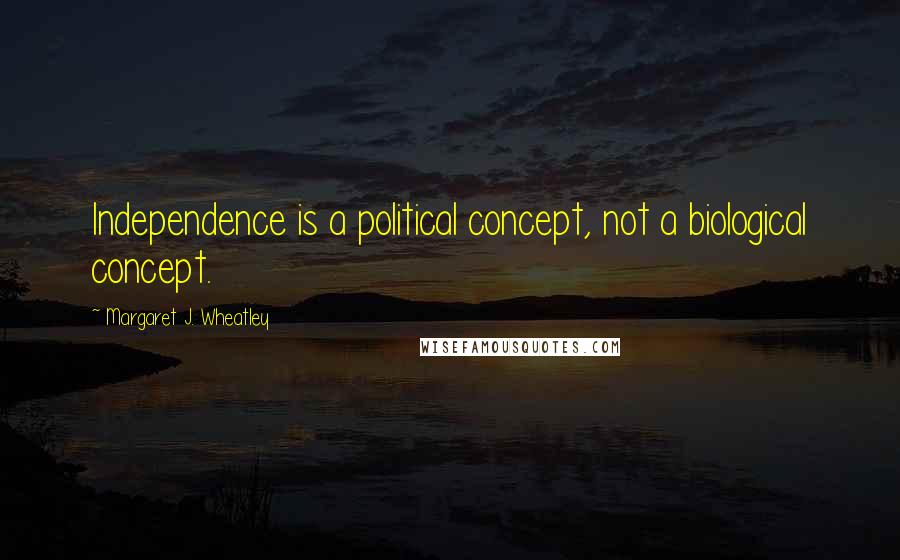 Margaret J. Wheatley Quotes: Independence is a political concept, not a biological concept.