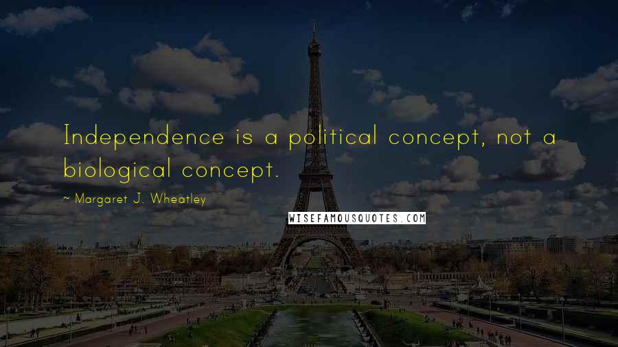 Margaret J. Wheatley Quotes: Independence is a political concept, not a biological concept.