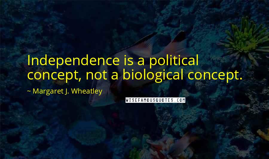Margaret J. Wheatley Quotes: Independence is a political concept, not a biological concept.