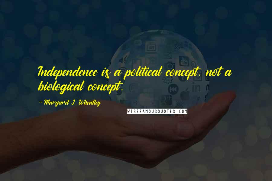 Margaret J. Wheatley Quotes: Independence is a political concept, not a biological concept.