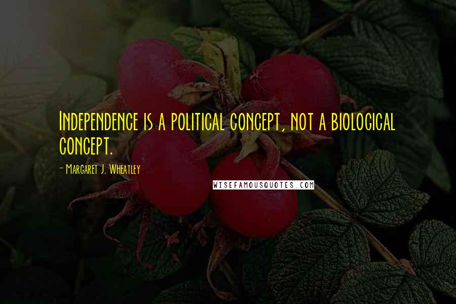 Margaret J. Wheatley Quotes: Independence is a political concept, not a biological concept.