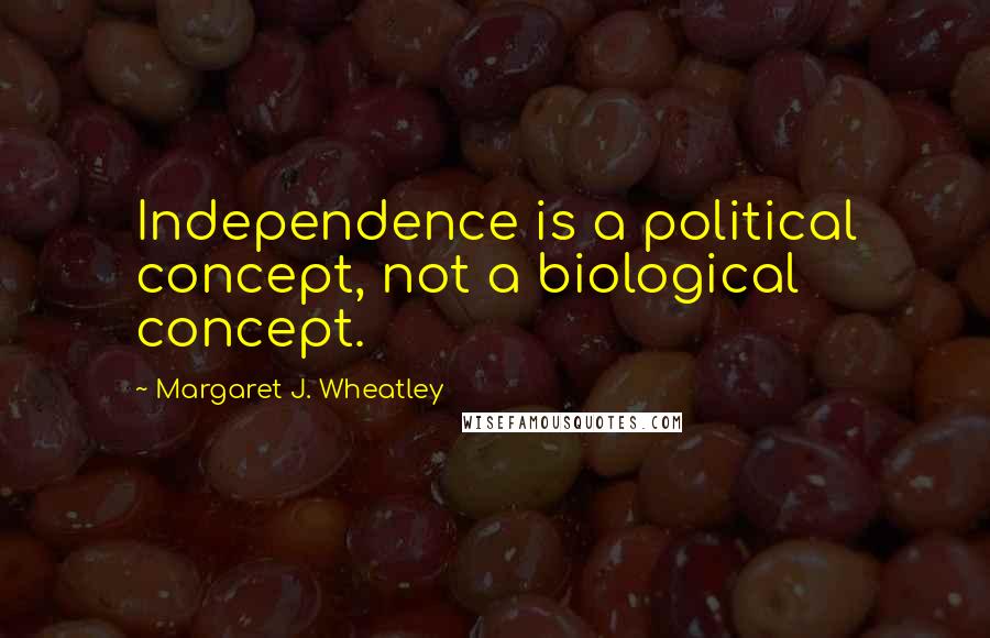 Margaret J. Wheatley Quotes: Independence is a political concept, not a biological concept.