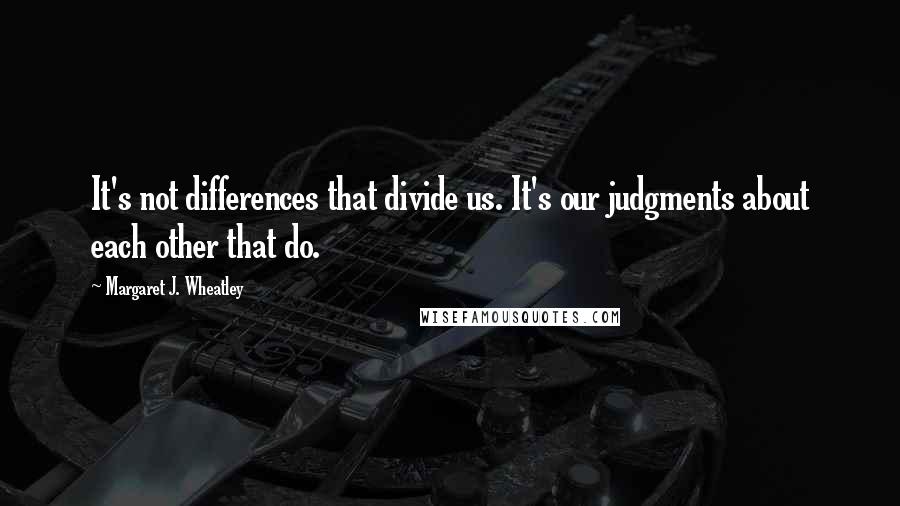 Margaret J. Wheatley Quotes: It's not differences that divide us. It's our judgments about each other that do.