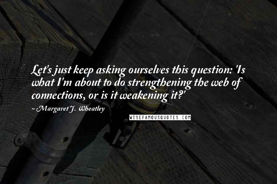 Margaret J. Wheatley Quotes: Let's just keep asking ourselves this question: 'Is what I'm about to do strengthening the web of connections, or is it weakening it?'