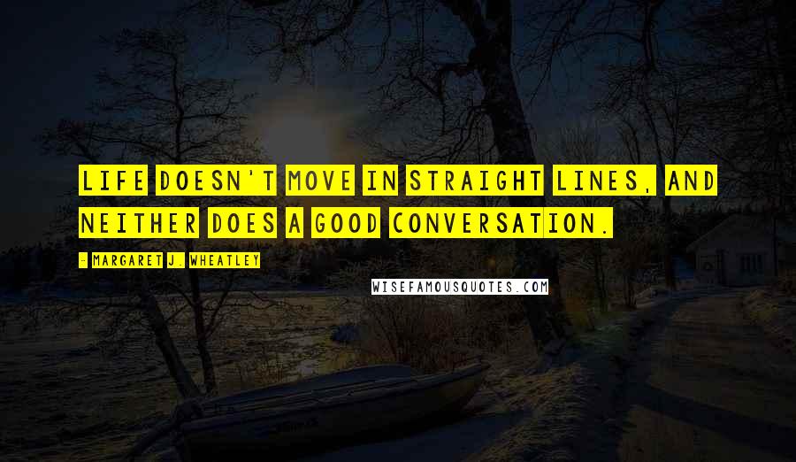 Margaret J. Wheatley Quotes: Life doesn't move in straight lines, and neither does a good conversation.