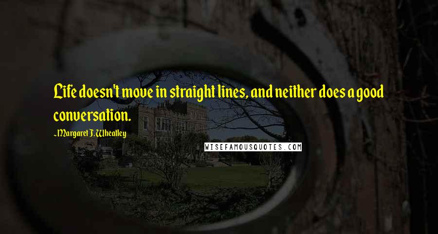 Margaret J. Wheatley Quotes: Life doesn't move in straight lines, and neither does a good conversation.