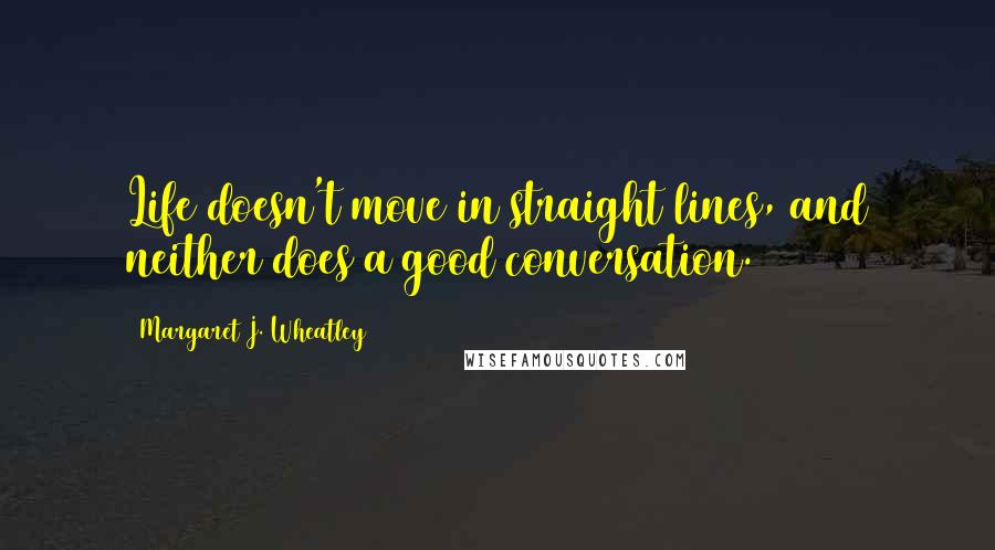 Margaret J. Wheatley Quotes: Life doesn't move in straight lines, and neither does a good conversation.