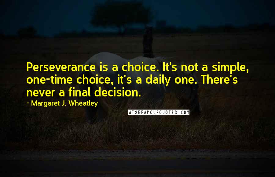 Margaret J. Wheatley Quotes: Perseverance is a choice. It's not a simple, one-time choice, it's a daily one. There's never a final decision.