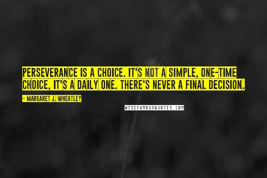 Margaret J. Wheatley Quotes: Perseverance is a choice. It's not a simple, one-time choice, it's a daily one. There's never a final decision.