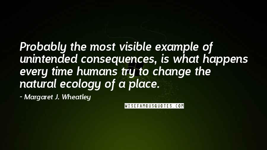 Margaret J. Wheatley Quotes: Probably the most visible example of unintended consequences, is what happens every time humans try to change the natural ecology of a place.