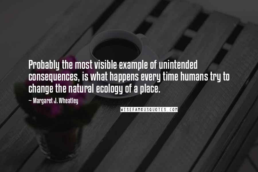 Margaret J. Wheatley Quotes: Probably the most visible example of unintended consequences, is what happens every time humans try to change the natural ecology of a place.