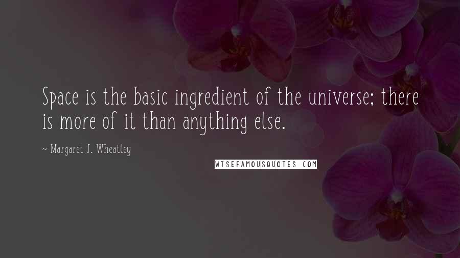 Margaret J. Wheatley Quotes: Space is the basic ingredient of the universe; there is more of it than anything else.