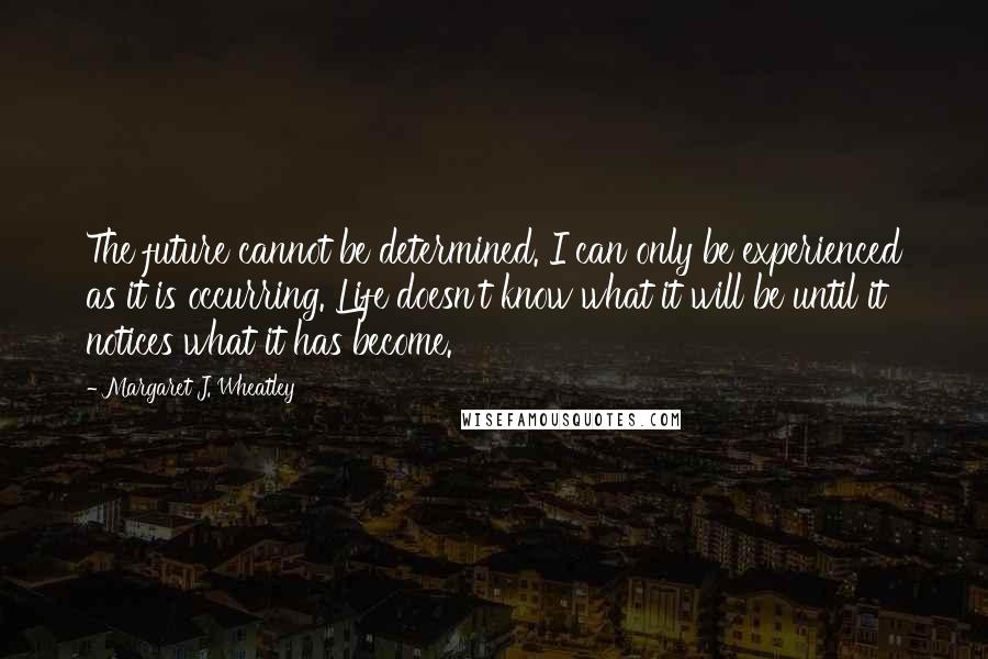 Margaret J. Wheatley Quotes: The future cannot be determined. I can only be experienced as it is occurring. Life doesn't know what it will be until it notices what it has become.