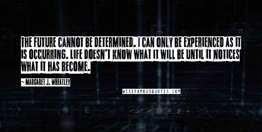 Margaret J. Wheatley Quotes: The future cannot be determined. I can only be experienced as it is occurring. Life doesn't know what it will be until it notices what it has become.