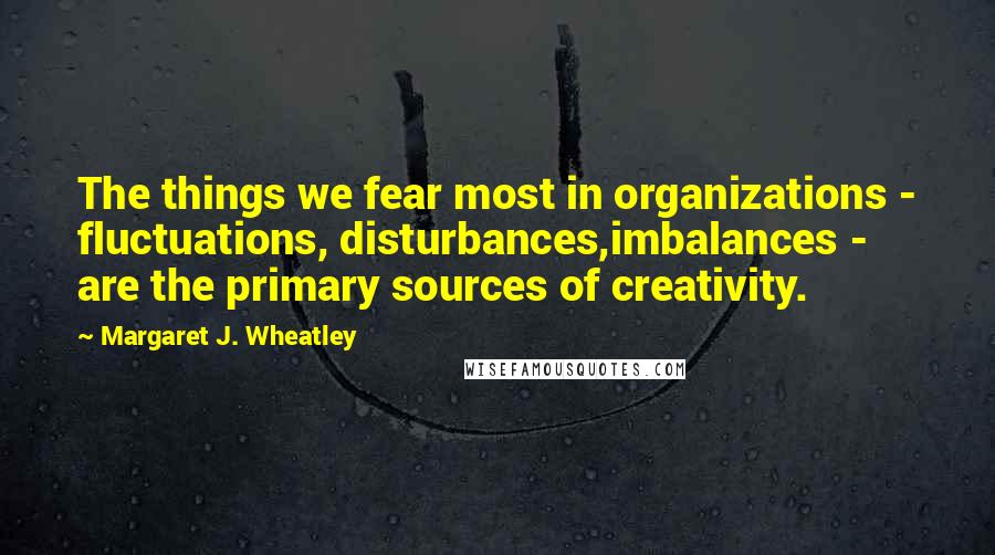 Margaret J. Wheatley Quotes: The things we fear most in organizations - fluctuations, disturbances,imbalances - are the primary sources of creativity.