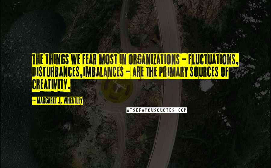 Margaret J. Wheatley Quotes: The things we fear most in organizations - fluctuations, disturbances,imbalances - are the primary sources of creativity.