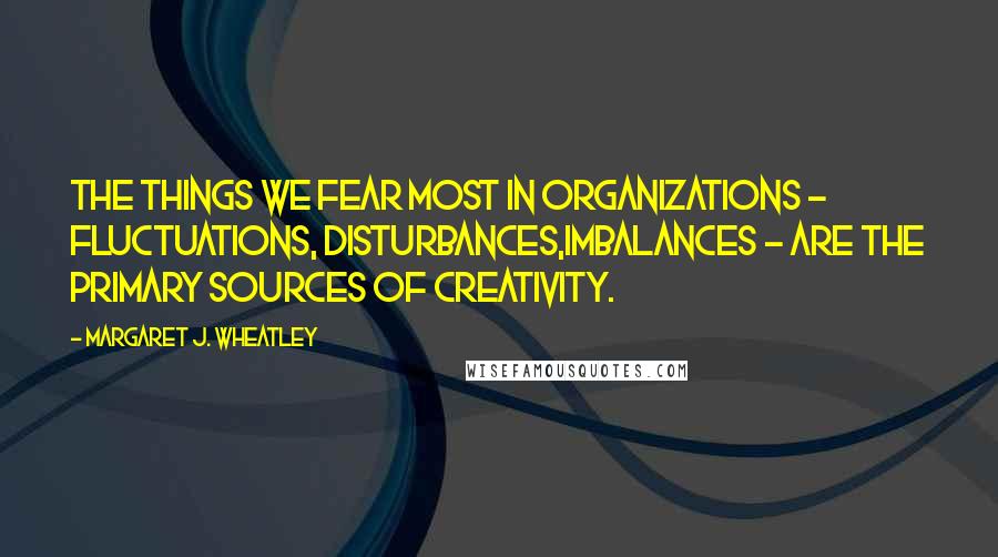 Margaret J. Wheatley Quotes: The things we fear most in organizations - fluctuations, disturbances,imbalances - are the primary sources of creativity.