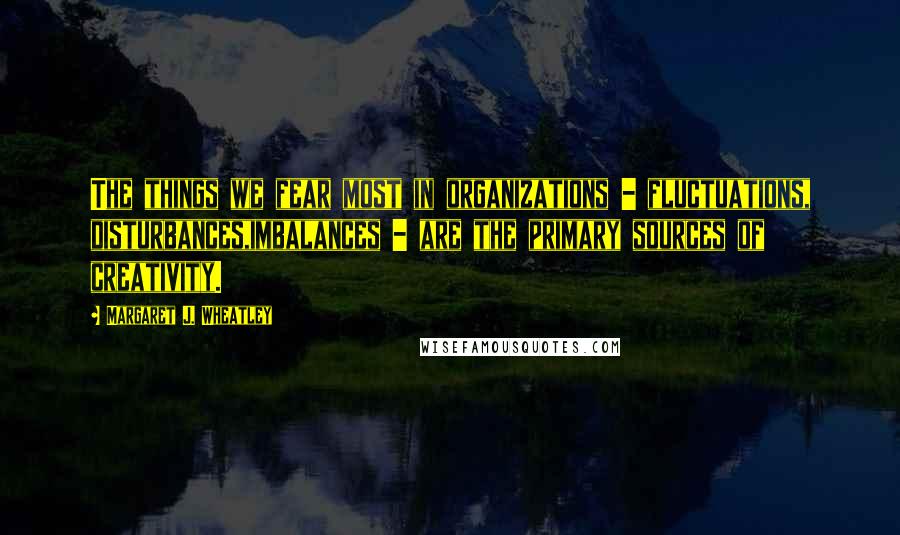 Margaret J. Wheatley Quotes: The things we fear most in organizations - fluctuations, disturbances,imbalances - are the primary sources of creativity.