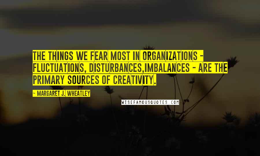 Margaret J. Wheatley Quotes: The things we fear most in organizations - fluctuations, disturbances,imbalances - are the primary sources of creativity.