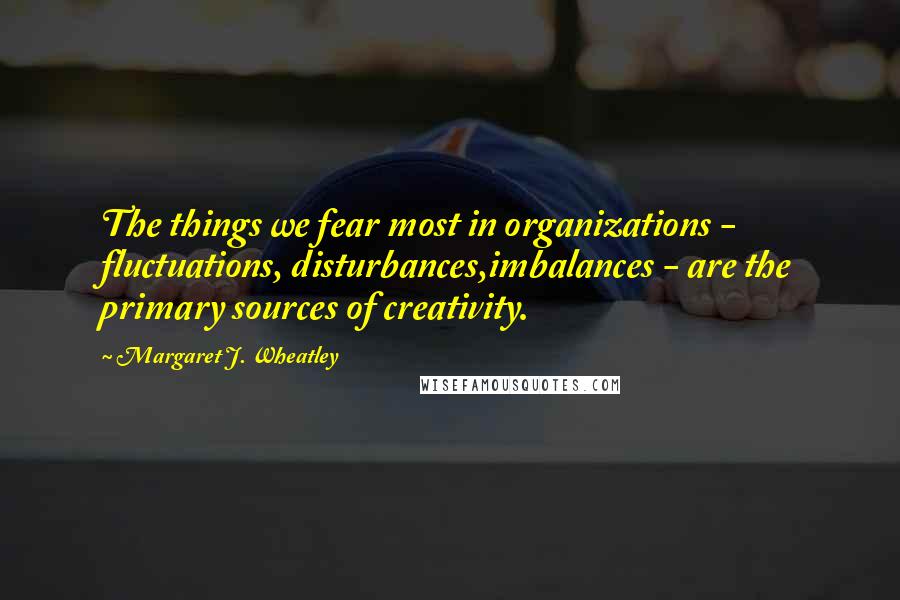 Margaret J. Wheatley Quotes: The things we fear most in organizations - fluctuations, disturbances,imbalances - are the primary sources of creativity.