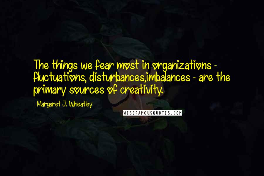 Margaret J. Wheatley Quotes: The things we fear most in organizations - fluctuations, disturbances,imbalances - are the primary sources of creativity.