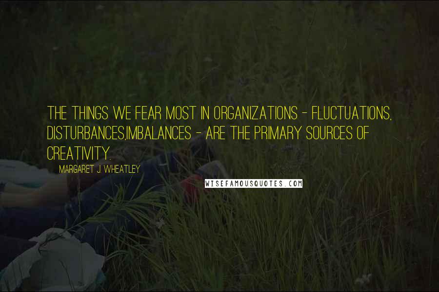 Margaret J. Wheatley Quotes: The things we fear most in organizations - fluctuations, disturbances,imbalances - are the primary sources of creativity.