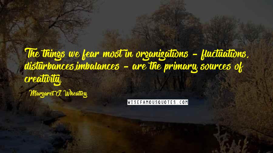 Margaret J. Wheatley Quotes: The things we fear most in organizations - fluctuations, disturbances,imbalances - are the primary sources of creativity.