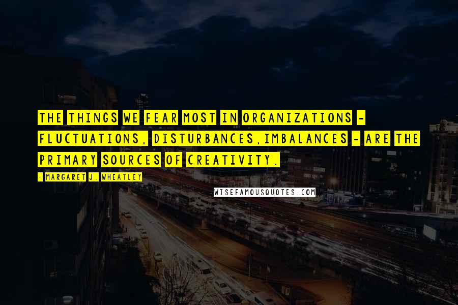 Margaret J. Wheatley Quotes: The things we fear most in organizations - fluctuations, disturbances,imbalances - are the primary sources of creativity.