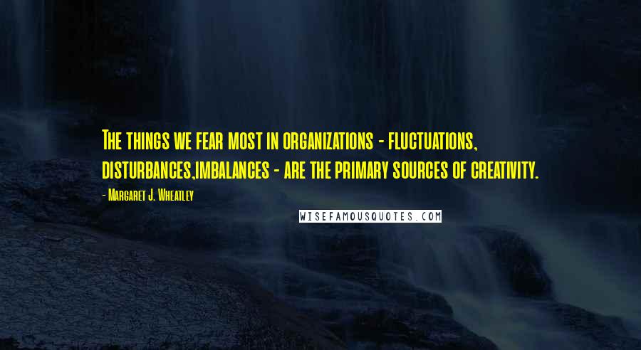 Margaret J. Wheatley Quotes: The things we fear most in organizations - fluctuations, disturbances,imbalances - are the primary sources of creativity.