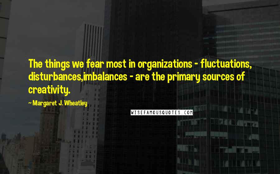 Margaret J. Wheatley Quotes: The things we fear most in organizations - fluctuations, disturbances,imbalances - are the primary sources of creativity.