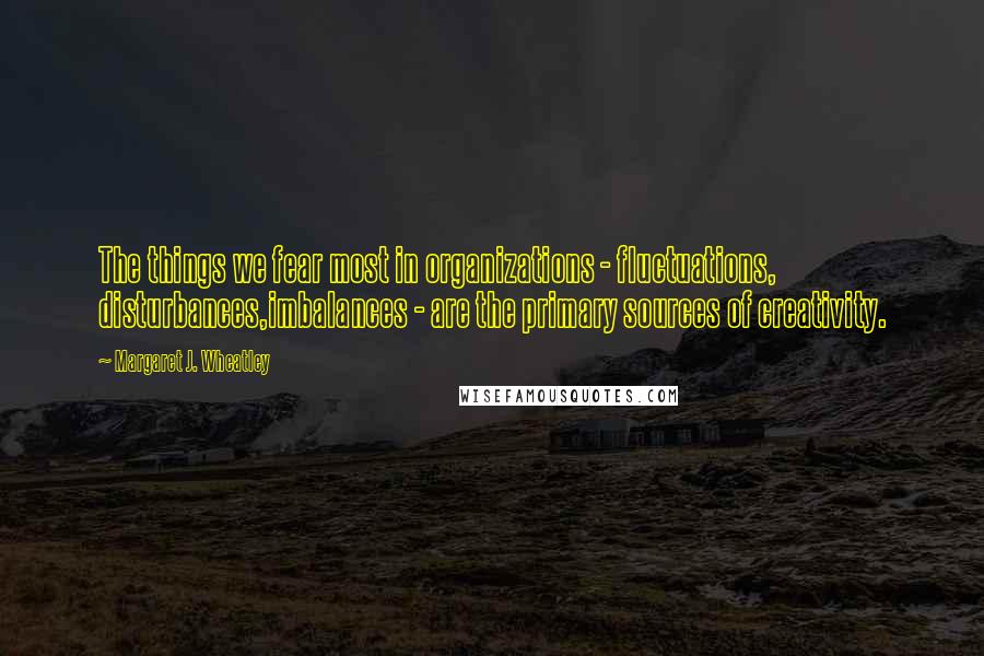 Margaret J. Wheatley Quotes: The things we fear most in organizations - fluctuations, disturbances,imbalances - are the primary sources of creativity.