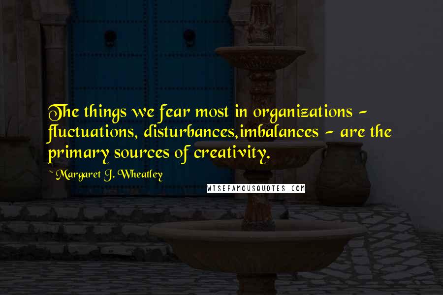 Margaret J. Wheatley Quotes: The things we fear most in organizations - fluctuations, disturbances,imbalances - are the primary sources of creativity.