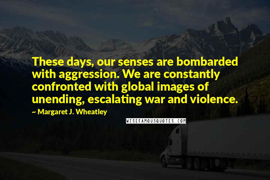Margaret J. Wheatley Quotes: These days, our senses are bombarded with aggression. We are constantly confronted with global images of unending, escalating war and violence.